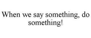 WHEN WE SAY SOMETHING, DO SOMETHING!