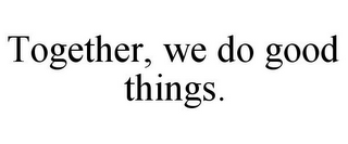 TOGETHER, WE DO GOOD THINGS.