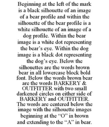 BEGINNING AT THE LEFT OF THE MARK IS A BLACK SILHOUETTE OF AN IMAGE OF A BEAR PROFILE AND WITHIN THE SILHOUETTE OF THE BEAR PROFILE IS A WHITE SILHOUETTE OF AN IMAGE OF A DOG PROFILE. WITHIN THE BEAR IMAGE IS A WHITE DOT REPRESENTING THE BEAR'S EYE. WITHIN THE DOG IMAGE IS A BLACK DOT REPRESENTING THE DOG'S EYE. BELOW THE SILHOUETTES ARE THE WORDS BROWN BEAR IN ALL LOWERCASE BLOCK BOLD FONT. BELOW THE WORDS BROWN BEAR ARE THE WORDS BARKERY & OUTFITTER WITH TWO SMALL DARKENED CIRCLES ON EITHER SIDE OF BARKERY AND OUTFITTER. THE WORDS ARE CENTERED BELOW THE IMAGE WITH THE SILHOUETTE IMAGES BEGINNING AT THE "O" IN BROWN AND EXTENDING TO THE "A" IN BEAR.