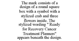 THE MARK CONSISTS OF A DESIGN OF A ROUND SQUARE BOX WITH A SYMBOL WITH A STYLIZED CRAB AND THREE FLOWERS INSIDE. THE STYLIZED WORDING " READY FOR RECOVERY CANCER TREATMENT PLANNERS" APPEARS BENEATH THE DESIGN.