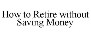 HOW TO RETIRE WITHOUT SAVING MONEY