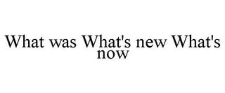 WHAT WAS WHAT'S NEW WHAT'S NOW