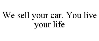 WE SELL YOUR CAR. YOU LIVE YOUR LIFE