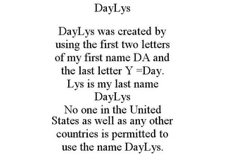 DAYLYS DAYLYS WAS CREATED BY USING THE FIRST TWO LETTERS OF MY FIRST NAME DA AND THE LAST LETTER Y =DAY. LYS IS MY LAST NAME DAYLYS NO ONE IN THE UNITED STATES AS WELL AS ANY OTHER COUNTRIES IS PERMITTED TO USE THE NAME DAYLYS.