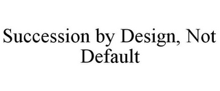 SUCCESSION BY DESIGN, NOT DEFAULT