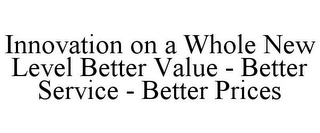 INNOVATION ON A WHOLE NEW LEVEL BETTER VALUE - BETTER SERVICE - BETTER PRICES