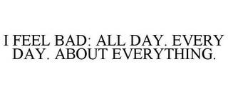 I FEEL BAD: ALL DAY. EVERY DAY. ABOUT EVERYTHING.