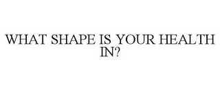 WHAT SHAPE IS YOUR HEALTH IN?