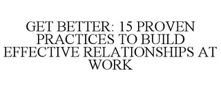 GET BETTER: 15 PROVEN PRACTICES TO BUILD EFFECTIVE RELATIONSHIPS AT WORK