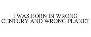 I WAS BORN IN WRONG CENTURY AND WRONG PLANET