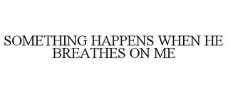 SOMETHING HAPPENS WHEN HE BREATHES ON ME