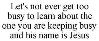 LET'S NOT EVER GET TOO BUSY TO LEARN ABOUT THE ONE YOU ARE KEEPING BUSY AND HIS NAME IS JESUS