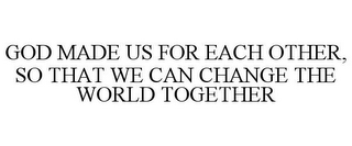 GOD MADE US FOR EACH OTHER, SO THAT WE CAN CHANGE THE WORLD TOGETHER