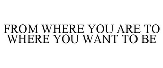 FROM WHERE YOU ARE TO WHERE YOU WANT TOBE