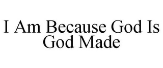 I AM BECAUSE GOD IS GOD MADE