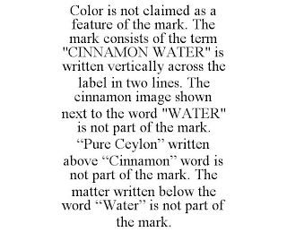 COLOR IS NOT CLAIMED AS A FEATURE OF THE MARK. THE MARK CONSISTS OF THE TERM "CINNAMON WATER" IS WRITTEN VERTICALLY ACROSS THE LABEL IN TWO LINES. THE CINNAMON IMAGE SHOWN NEXT TO THE WORD "WATER" IS NOT PART OF THE MARK. "PURE CEYLON" WRITTEN ABOVE "CINNAMON" WORD IS NOT PART OF THE MARK. THE MATTER WRITTEN BELOW THE WORD "WATER" IS NOT PART OF THE MARK.