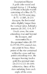 DESCRIPTION/BLAZON A GOLD COLOR METAL AND ENAMEL DEVICE 1 1/8 INCHES (2.86CM) IN HEIGHT OVERALL CONSISTING OF A BLUE (R-73, G-116, B-220 OUTER RING, R-71 G-185, B-231 DECAGON, THE HORIZONTAL SIDES SLIGHTLY LONGER THAN THE VERTICAL SIDES, BEHIND A MAROON (R-202, G-0, B-7 GREEK CROSS, THE ARMS EXTENDING OVER AND BEYOND THE DECAGON, AND SURMOUNTED BY A FIVE-POINTED WHITE (R-255 G-255 B-255) ENAMEL STAR, ONE POINT TO BASE, THREE POINTS OF THE STAR CONTAINED WITHIN THE CROSS AND TWO POINTS EXTENDING OVER, THE DECAGON BEARING TWELVE GOLD FIVE-POINTED STARS (R-232 G-221 B-169) SALTIREWISE, THREE OF THE STARS RADIATING FROM EACH ANGLE OF THE CROSS.