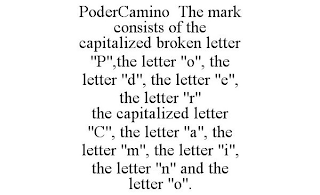 PODERCAMINO THE MARK CONSISTS OF THE CAPITALIZED BROKEN LETTER "P",THE LETTER "O", THE LETTER "D", THE LETTER "E", THE LETTER "R" THE CAPITALIZED LETTER "C", THE LETTER "A", THE LETTER "M", THE LETTER "I", THE LETTER "N" AND THE LETTER "O".