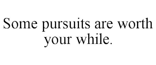 SOME PURSUITS ARE WORTH YOUR WHILE.