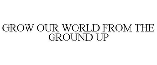 GROW OUR WORLD FROM THE GROUND UP