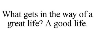 WHAT GETS IN THE WAY OF A GREAT LIFE? AGOOD LIFE.