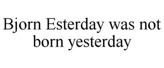 BJORN ESTERDAY WAS NOT BORN YESTERDAY