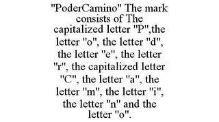 "PODERCAMINO" THE MARK CONSISTS OF THE CAPITALIZED LETTER "P",THE LETTER "O", THE LETTER "D", THE LETTER "E", THE LETTER "R", THE CAPITALIZED LETTER "C", THE LETTER "A", THE LETTER "M", THE LETTER "I", THE LETTER "N" AND THE LETTER "O".