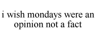 I WISH MONDAYS WERE AN OPINION NOT A FACT