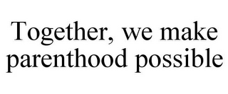 TOGETHER, WE MAKE PARENTHOOD POSSIBLE