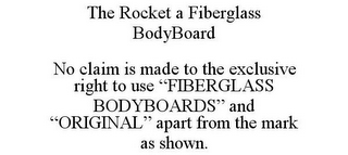 THE ROCKET A FIBERGLASS BODYBOARD NO CLAIM IS MADE TO THE EXCLUSIVE RIGHT TO USE "FIBERGLASS BODYBOARDS" AND "ORIGINAL" APART FROM THE MARK AS SHOWN.