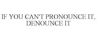 IF YOU CAN'T PRONOUNCE IT, DENOUNCE IT