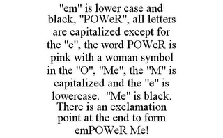 "EM" IS LOWER CASE AND BLACK, "POWER", ALL LETTERS ARE CAPITALIZED EXCEPT FOR THE "E", THE WORD POWER IS PINK WITH A WOMAN SYMBOL IN THE "O", "ME", THE "M" IS CAPITALIZED AND THE "E" IS LOWERCASE. "ME" IS BLACK. THERE IS AN EXCLAMATION POINT AT THE END TO FORM EMPOWER ME!