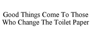 GOOD THINGS COME TO THOSE WHO CHANGE THE TOILET PAPER