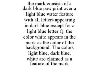 THE MARK CONSISTS OF A DARK BLUE PAW PRINT OVER A LIGHT BLUE WATER FEATURE WITH ALL LETTERS APPEARING IN DARK BLUE EXCEPT FOR A LIGHT BLUE LETTER Q. THE COLOR WHITE APPEARS IN THE MARK AS THE COLOR OF THE BACKGROUND. THE COLORS LIGHT BLUE, DARK BLUE, WHITE ARE CLAIMED AS A FEATURE OF THE MARK