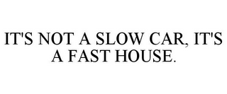 IT'S NOT A SLOW CAR, IT'S A FAST HOUSE.