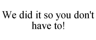 WE DID IT SO YOU DON'T HAVE TO!