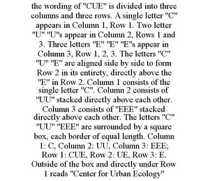 THE WORDING OF "CUE" IS DIVIDED INTO THREE COLUMNS AND THREE ROWS. A SINGLE LETTER "C" APPEARS IN COLUMN 1, ROW 1. TWO LETTER "U" "U"S APPEAR IN COLUMN 2, ROWS 1 AND 3. THREE LETTERS "E" "E" "E"S APPEAR IN COLUMN 3, ROW 1, 2, 3. THE LETTERS "C" "U" "E" ARE ALIGNED SIDE BY SIDE TO FORM ROW 2 IN ITS ENTIRETY, DIRECTLY ABOVE THE "E" IN ROW 2. COLUMN 1 CONSISTS OF THE SINGLE LETTER "C". COLUMN 2 CONSISTS OF "UU" STACKED DIRECTLY ABOVE EACH OTHER. COLUMN 3 CONSISTS OF "EEE" STACKED DIRECTLY ABOVE EACH OTHER. THE LETTERS "C" "UU" "EEE" ARE SURROUNDED BY A SQUARE BOX, EACH BORDER OF EQUAL LENGTH. COLUMN 1: C, COLUMN 2: UU, COLUMN 3: EEE; ROW 1: CUE, ROW 2: UE, ROW 3: E. OUTSIDE OF THE BOX AND DIRECTLY UNDER ROW 1 READS "CENTER FOR URBAN ECOLOGY"