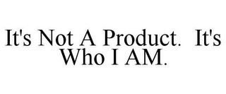 IT'S NOT A PRODUCT. IT'S WHO I AM.