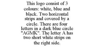 THIS LOGO CONSIST OF 3 COLOURS: WHITE, BLUE AND BLACK. TWO HORIZONTAL STRIPS AND COVERED BY A CIRCLE. THERE ARE FOUR LETTERS IN A DARK BLUE CIRCLE "AGMK". THE LETTER A HAS TWO SHORT WHITE STRIPS ON THE RIGHT SIDE.