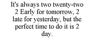 IT'S ALWAYS TWO TWENTY-TWO 2 EARLY FOR TOMORROW, 2 LATE FOR YESTERDAY, BUT THE PERFECT TIME TO DO IT IS 2 DAY.