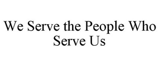 WE SERVE THE PEOPLE WHO SERVE US