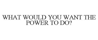 WHAT WOULD YOU WANT THE POWER TO DO?