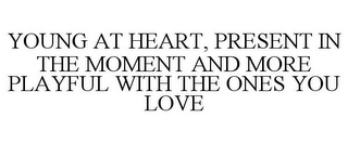 YOUNG AT HEART, PRESENT IN THE MOMENT AND MORE PLAYFUL WITH THE ONES YOU LOVE