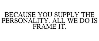 BECAUSE YOU SUPPLY THE PERSONALITY. ALLWE DO IS FRAME IT.