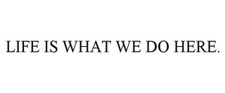 LIFE IS WHAT WE DO HERE.