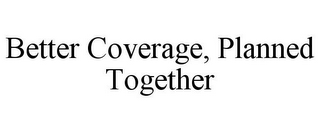 BETTER COVERAGE, PLANNED TOGETHER