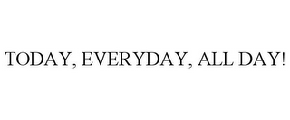 TODAY, EVERYDAY, ALL DAY!