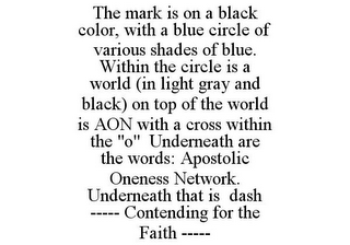 THE MARK IS ON A BLACK COLOR, WITH A BLUE CIRCLE OF VARIOUS SHADES OF BLUE. WITHIN THE CIRCLE IS A WORLD (IN LIGHT GRAY AND BLACK) ON TOP OF THE WORLD IS AON WITH A CROSS WITHIN THE "O" UNDERNEATH ARE THE WORDS: APOSTOLIC ONENESS NETWORK. UNDERNEATH THAT IS DASH ----- CONTENDING FOR THE FAITH -----