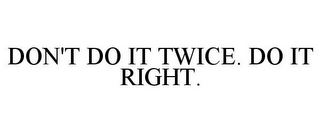 DON'T DO IT TWICE. DO IT RIGHT.