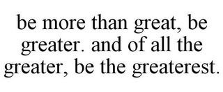 BE MORE THAN GREAT, BE GREATER. AND OF ALL THE GREATER, BE THE GREATEREST.